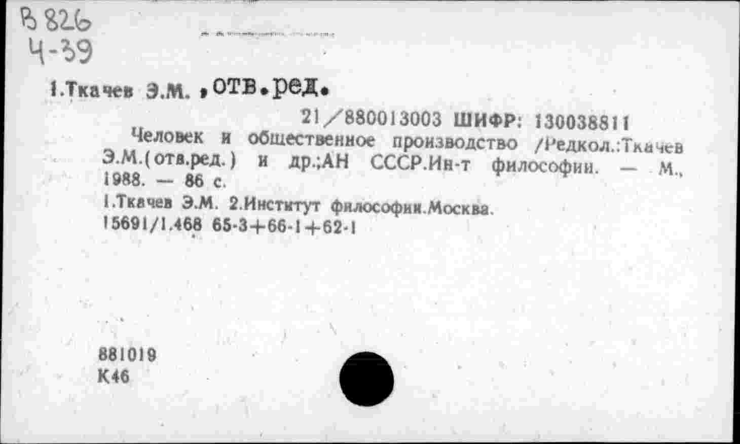 ﻿ш ___________________.
ч-ъэ
1.Ткачев Э.М. »ОТБ.рвД.
21/880013003 ШИФР: 130038811
Человек и общественное производство /Редкол.:Ткачев Э.М.(отв.ред.) и др.;АН СССР.Ин-т философии. — м 1988. - 86 с.
1 .Ткачев Э.М. 2.Институт философии.Москва.
15691/1.468 65-3+66-1+62-1
881019
К46